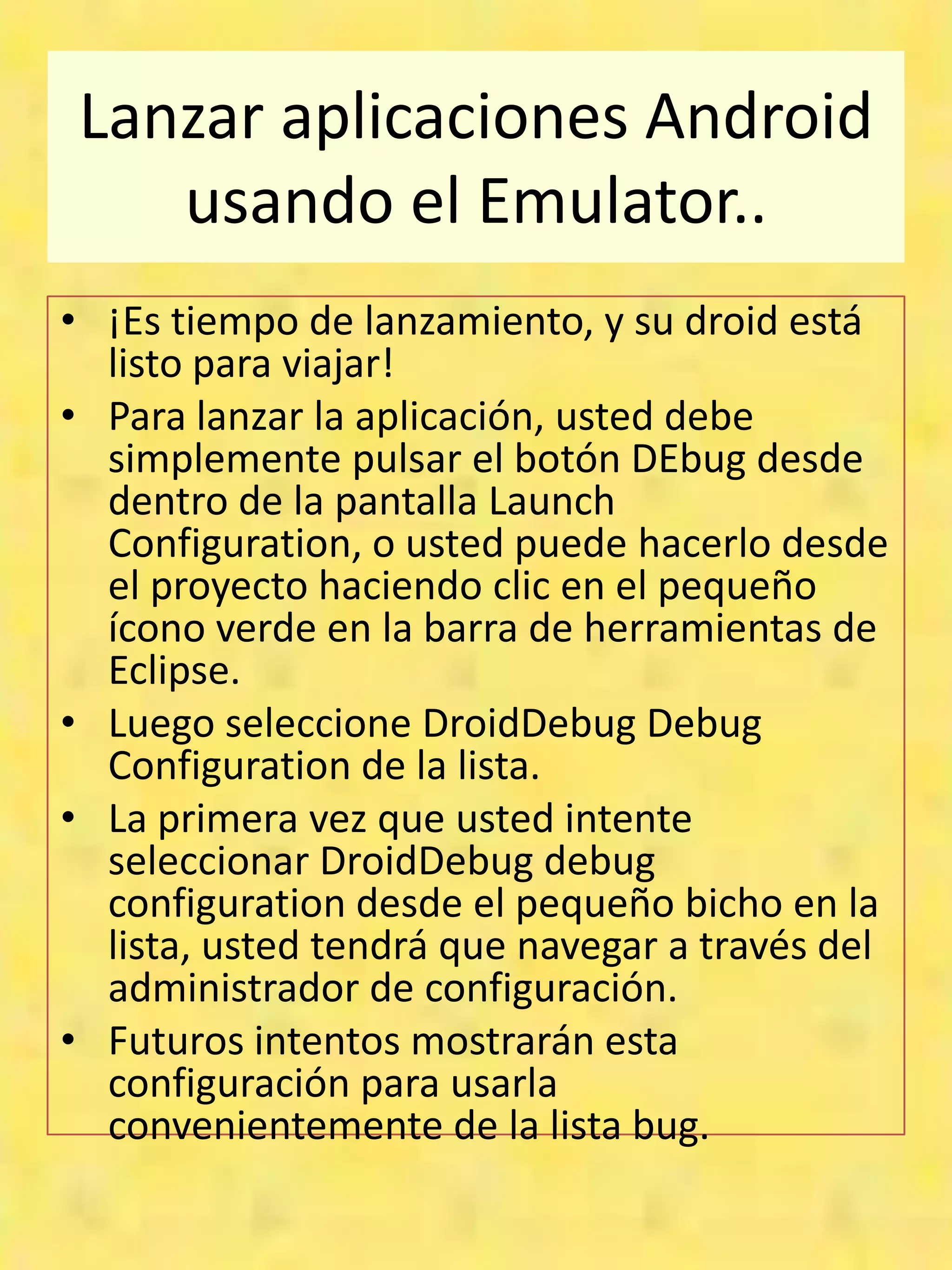 Lanzar aplicaciones Android
    usando el Emulator..
• ¡Es tiempo de lanzamiento, y su droid está
  listo para viajar!
• Para lanzar la aplicación, usted debe
  simplemente pulsar el botón DEbug desde
  dentro de la pantalla Launch
  Configuration, o usted puede hacerlo desde
  el proyecto haciendo clic en el pequeño
  ícono verde en la barra de herramientas de
  Eclipse.
• Luego seleccione DroidDebug Debug
  Configuration de la lista.
• La primera vez que usted intente
  seleccionar DroidDebug debug
  configuration desde el pequeño bicho en la
  lista, usted tendrá que navegar a través del
  administrador de configuración.
• Futuros intentos mostrarán esta
  configuración para usarla
  convenientemente de la lista bug.
 