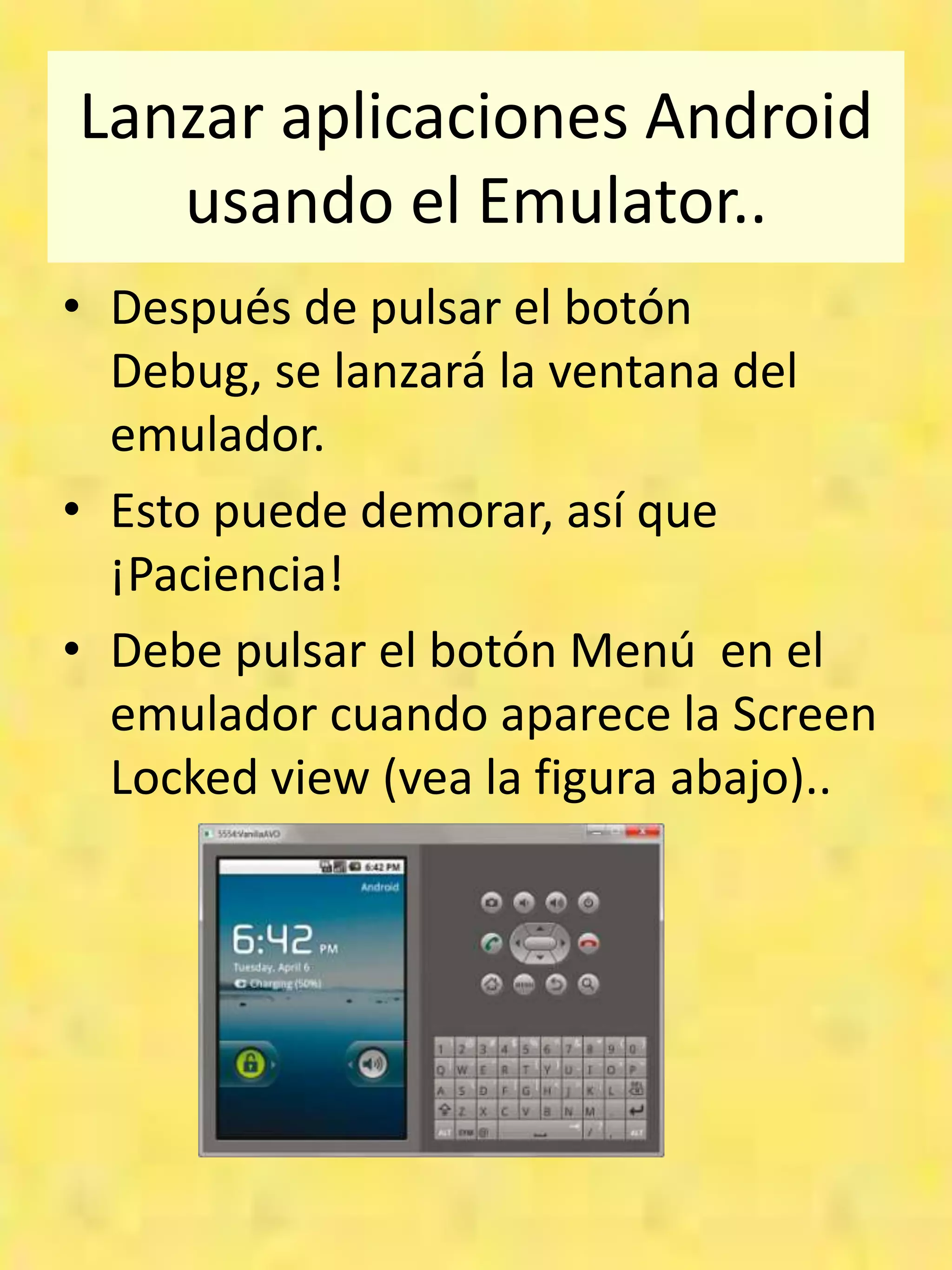 Lanzar aplicaciones Android
   usando el Emulator..
• Después de pulsar el botón
  Debug, se lanzará la ventana del
  emulador.
• Esto puede demorar, así que
  ¡Paciencia!
• Debe pulsar el botón Menú en el
  emulador cuando aparece la Screen
  Locked view (vea la figura abajo)..
 