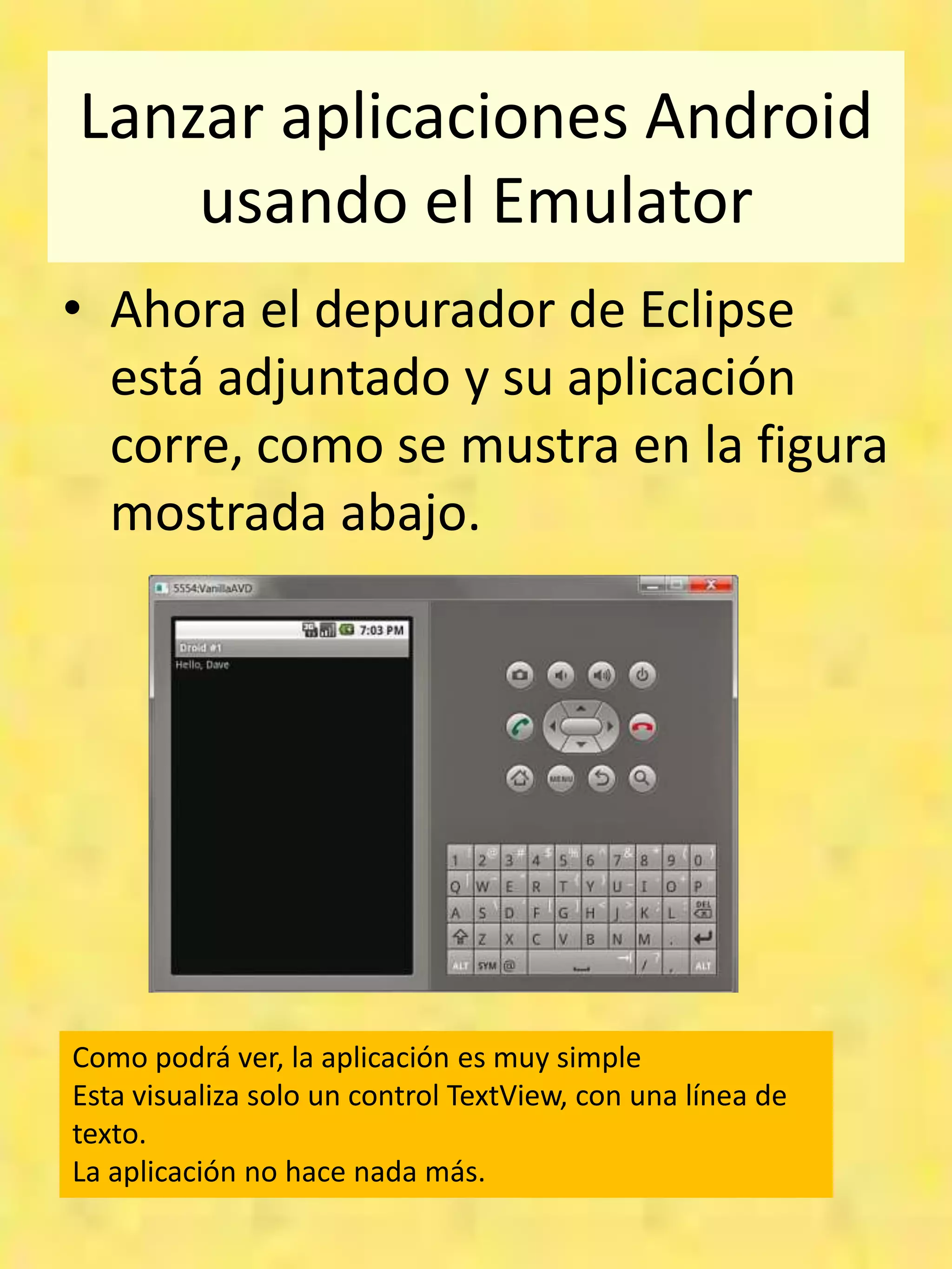 Lanzar aplicaciones Android
    usando el Emulator
• Ahora el depurador de Eclipse
  está adjuntado y su aplicación
  corre, como se mustra en la figura
  mostrada abajo.




Como podrá ver, la aplicación es muy simple
Esta visualiza solo un control TextView, con una línea de
texto.
La aplicación no hace nada más.
 