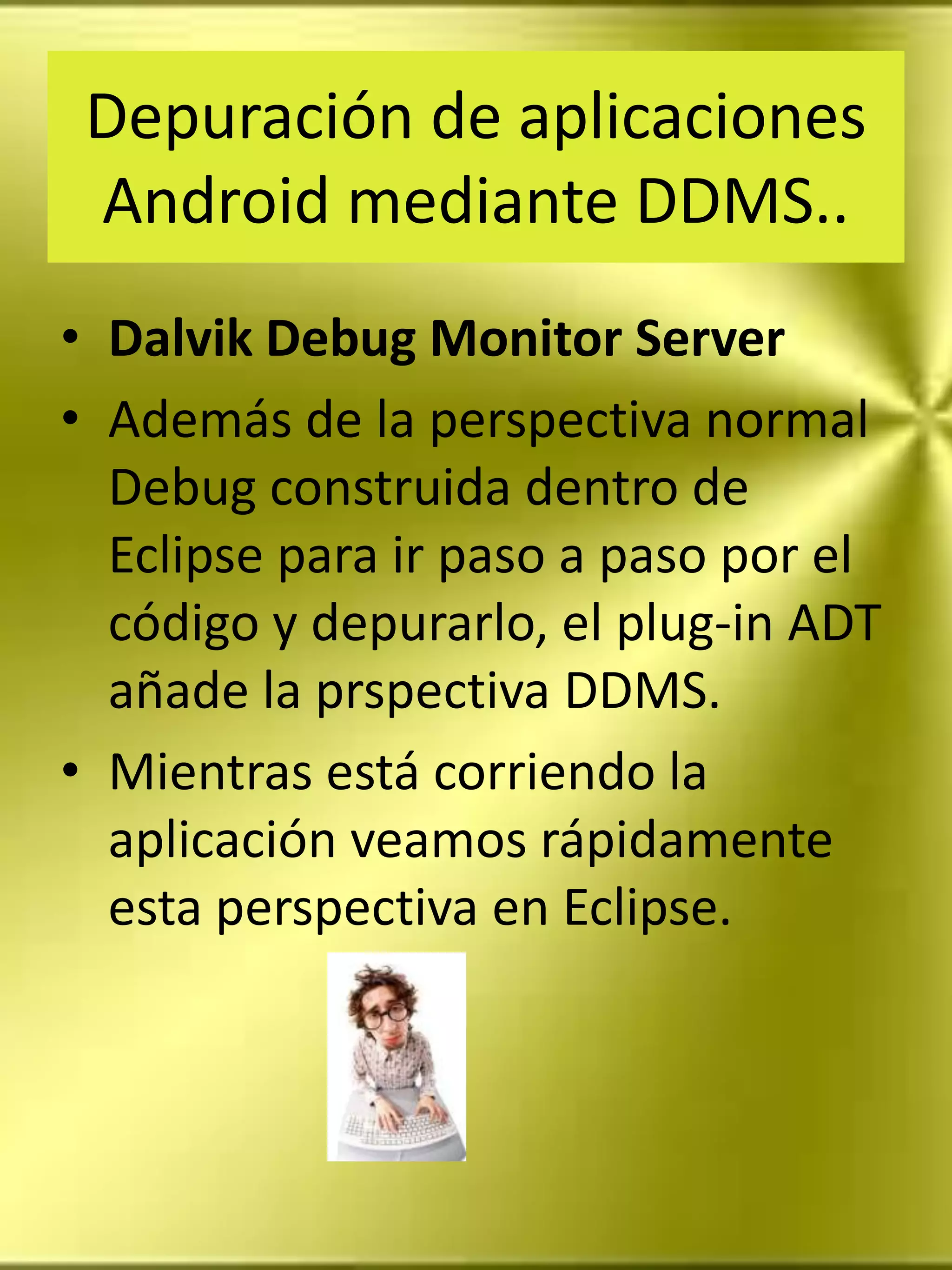 Depuración de aplicaciones
 Android mediante DDMS..
• Dalvik Debug Monitor Server
• Además de la perspectiva normal
  Debug construida dentro de
  Eclipse para ir paso a paso por el
  código y depurarlo, el plug-in ADT
  añade la prspectiva DDMS.
• Mientras está corriendo la
  aplicación veamos rápidamente
  esta perspectiva en Eclipse.
 