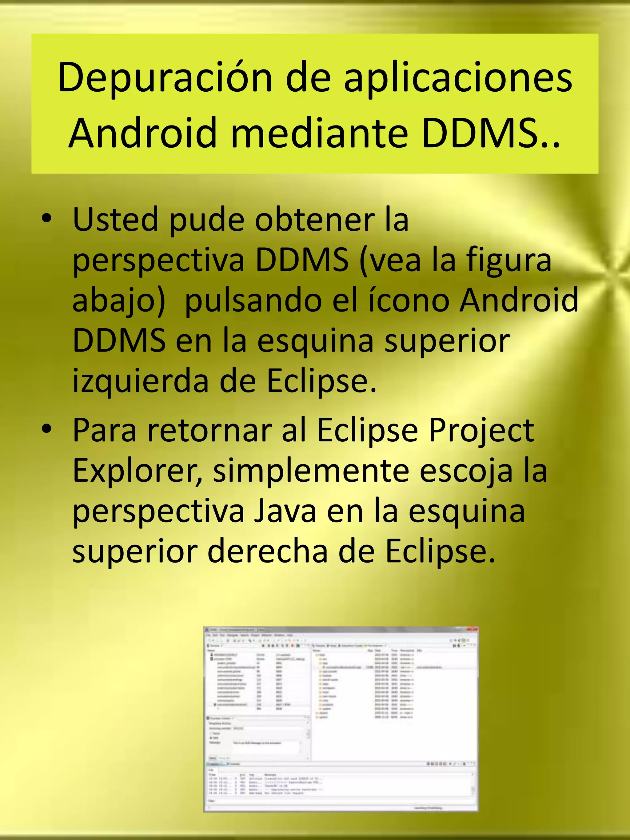Depuración de aplicaciones
 Android mediante DDMS..
• Usted pude obtener la
  perspectiva DDMS (vea la figura
  abajo) pulsando el ícono Android
  DDMS en la esquina superior
  izquierda de Eclipse.
• Para retornar al Eclipse Project
  Explorer, simplemente escoja la
  perspectiva Java en la esquina
  superior derecha de Eclipse.
 