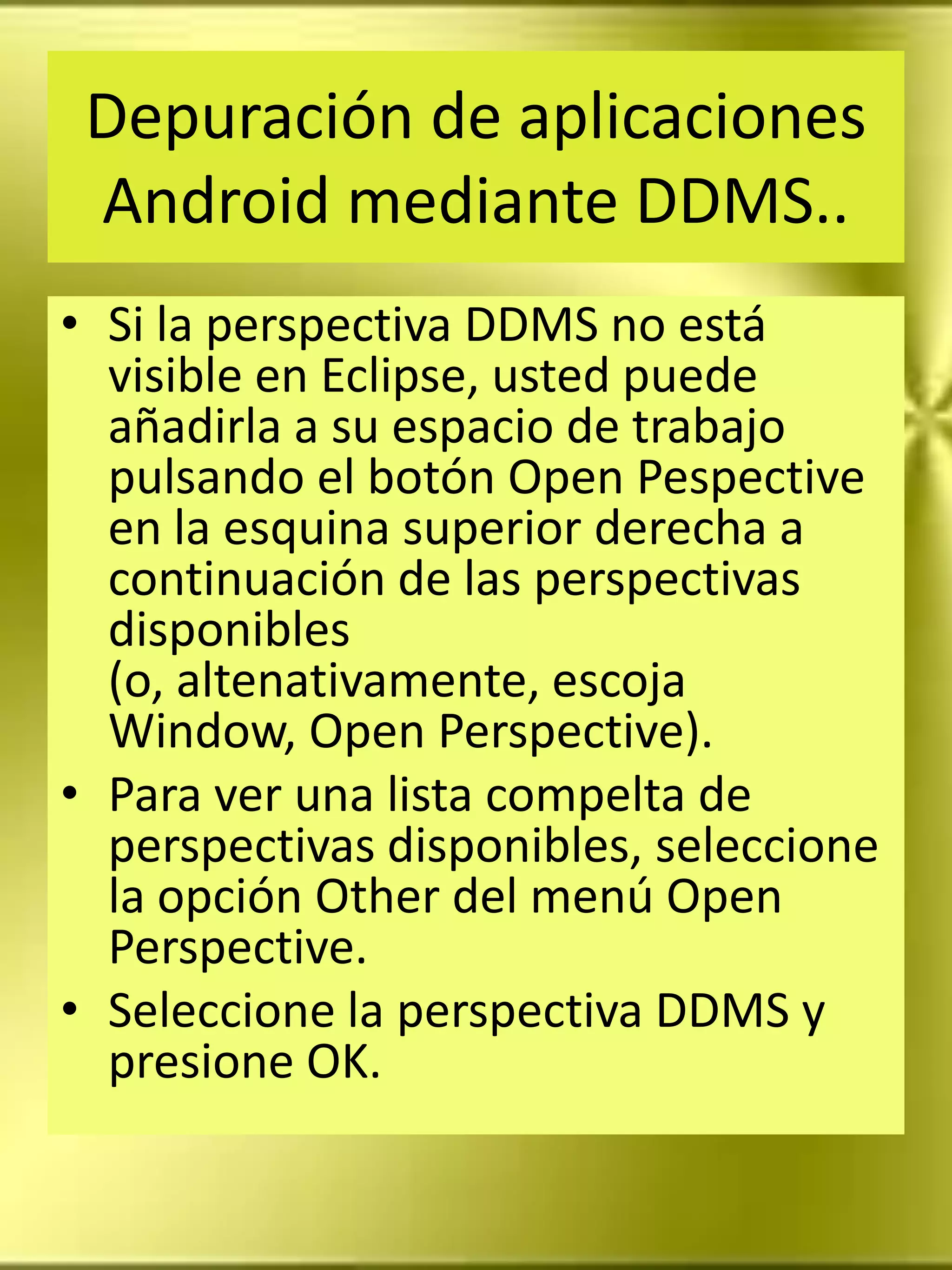 Depuración de aplicaciones
 Android mediante DDMS..
• Si la perspectiva DDMS no está
  visible en Eclipse, usted puede
  añadirla a su espacio de trabajo
  pulsando el botón Open Pespective
  en la esquina superior derecha a
  continuación de las perspectivas
  disponibles
  (o, altenativamente, escoja
  Window, Open Perspective).
• Para ver una lista compelta de
  perspectivas disponibles, seleccione
  la opción Other del menú Open
  Perspective.
• Seleccione la perspectiva DDMS y
  presione OK.
 