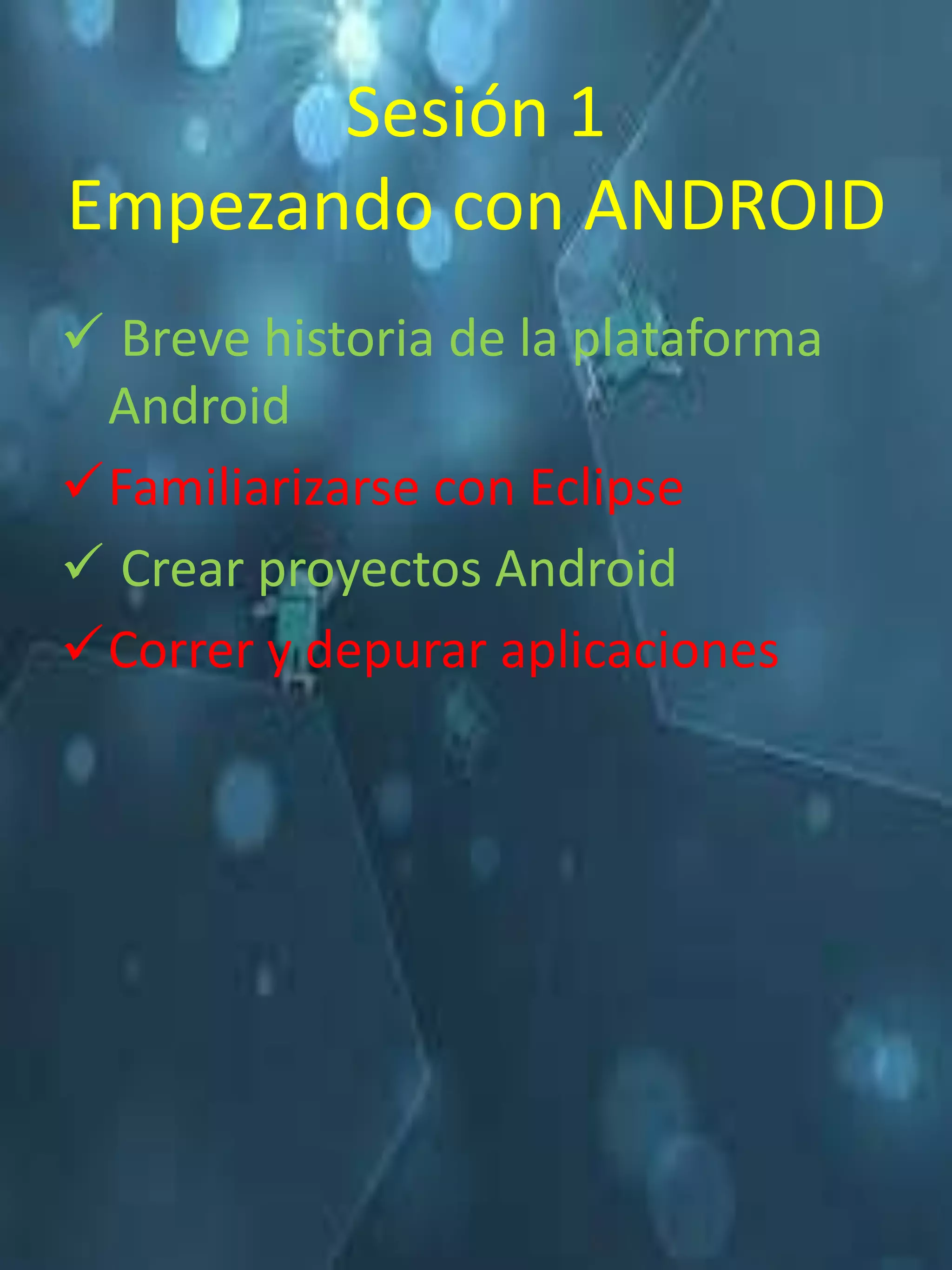 Sesión 1
Empezando con ANDROID
 Breve historia de la plataforma
 Android
Familiarizarse con Eclipse
 Crear proyectos Android
Correr y depurar aplicaciones
 