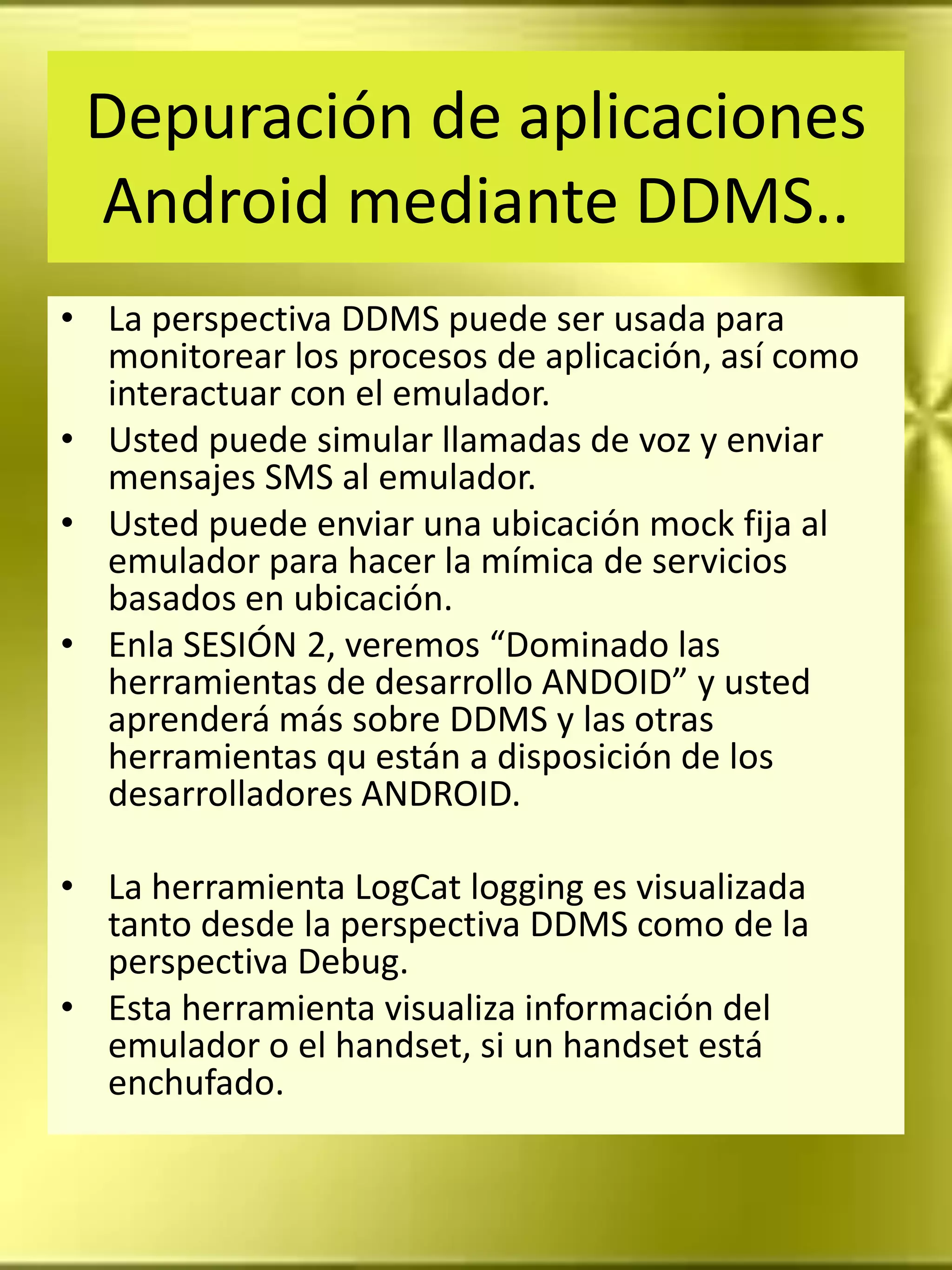 Depuración de aplicaciones
 Android mediante DDMS..
• La perspectiva DDMS puede ser usada para
  monitorear los procesos de aplicación, así como
  interactuar con el emulador.
• Usted puede simular llamadas de voz y enviar
  mensajes SMS al emulador.
• Usted puede enviar una ubicación mock fija al
  emulador para hacer la mímica de servicios
  basados en ubicación.
• Enla SESIÓN 2, veremos “Dominado las
  herramientas de desarrollo ANDOID” y usted
  aprenderá más sobre DDMS y las otras
  herramientas qu están a disposición de los
  desarrolladores ANDROID.

• La herramienta LogCat logging es visualizada
  tanto desde la perspectiva DDMS como de la
  perspectiva Debug.
• Esta herramienta visualiza información del
  emulador o el handset, si un handset está
  enchufado.
 