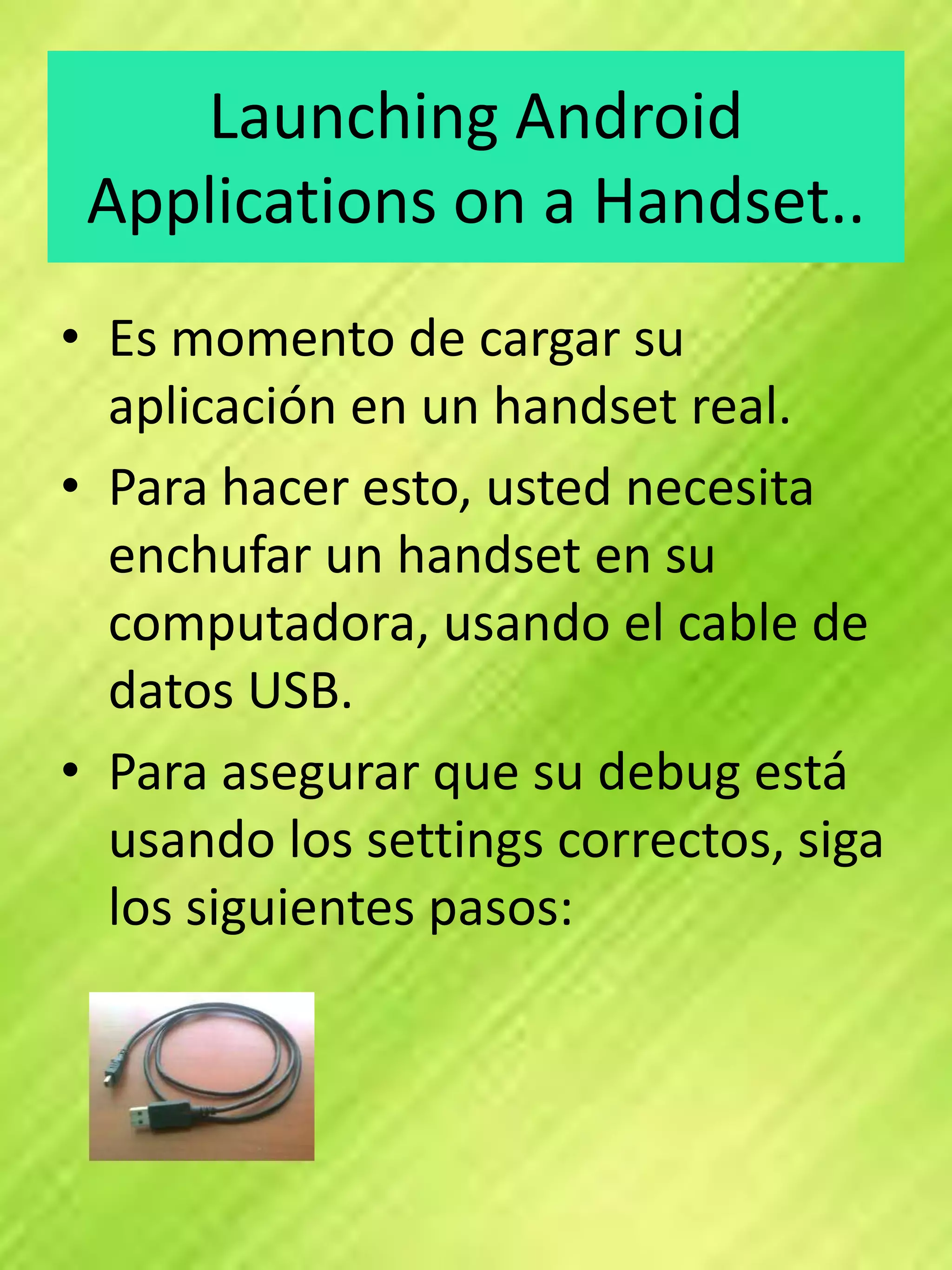 Launching Android
 Applications on a Handset..
• Es momento de cargar su
  aplicación en un handset real.
• Para hacer esto, usted necesita
  enchufar un handset en su
  computadora, usando el cable de
  datos USB.
• Para asegurar que su debug está
  usando los settings correctos, siga
  los siguientes pasos:
 