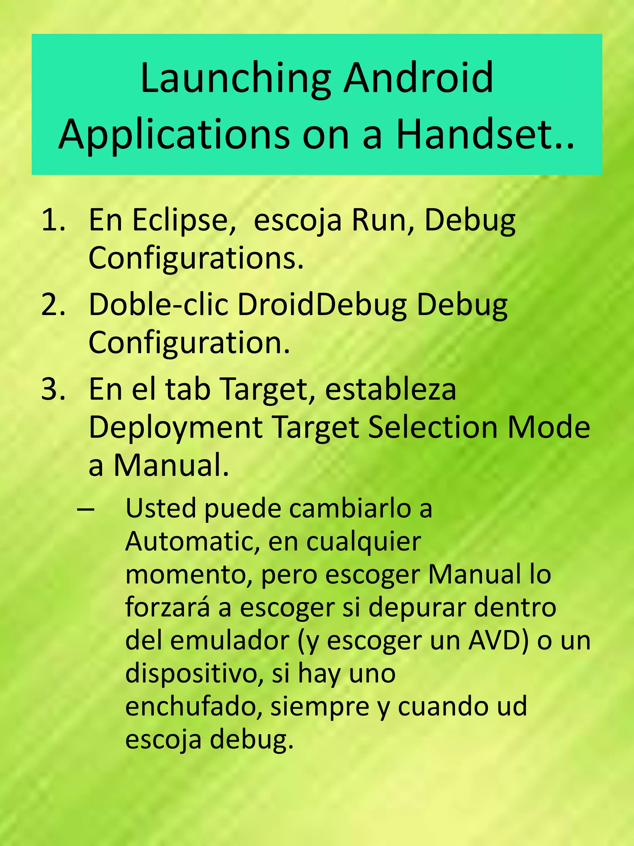 Launching Android
 Applications on a Handset..
1. En Eclipse, escoja Run, Debug
   Configurations.
2. Doble-clic DroidDebug Debug
   Configuration.
3. En el tab Target, estableza
   Deployment Target Selection Mode
   a Manual.
  – Usted puede cambiarlo a
    Automatic, en cualquier
    momento, pero escoger Manual lo
    forzará a escoger si depurar dentro
    del emulador (y escoger un AVD) o un
    dispositivo, si hay uno
    enchufado, siempre y cuando ud
    escoja debug.
 