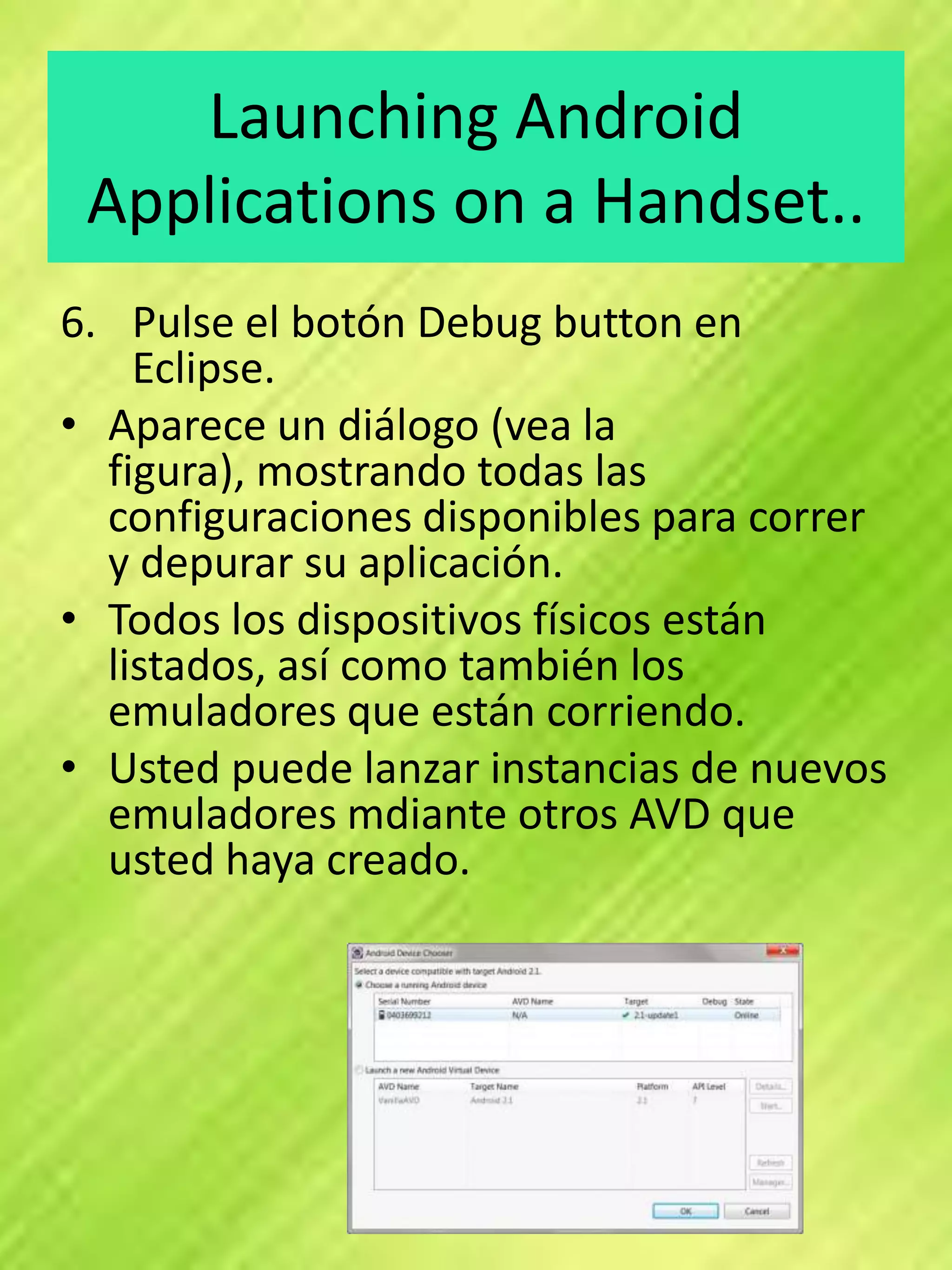 Launching Android
 Applications on a Handset..
6. Pulse el botón Debug button en
    Eclipse.
• Aparece un diálogo (vea la
  figura), mostrando todas las
  configuraciones disponibles para correr
  y depurar su aplicación.
• Todos los dispositivos físicos están
  listados, así como también los
  emuladores que están corriendo.
• Usted puede lanzar instancias de nuevos
  emuladores mdiante otros AVD que
  usted haya creado.
 