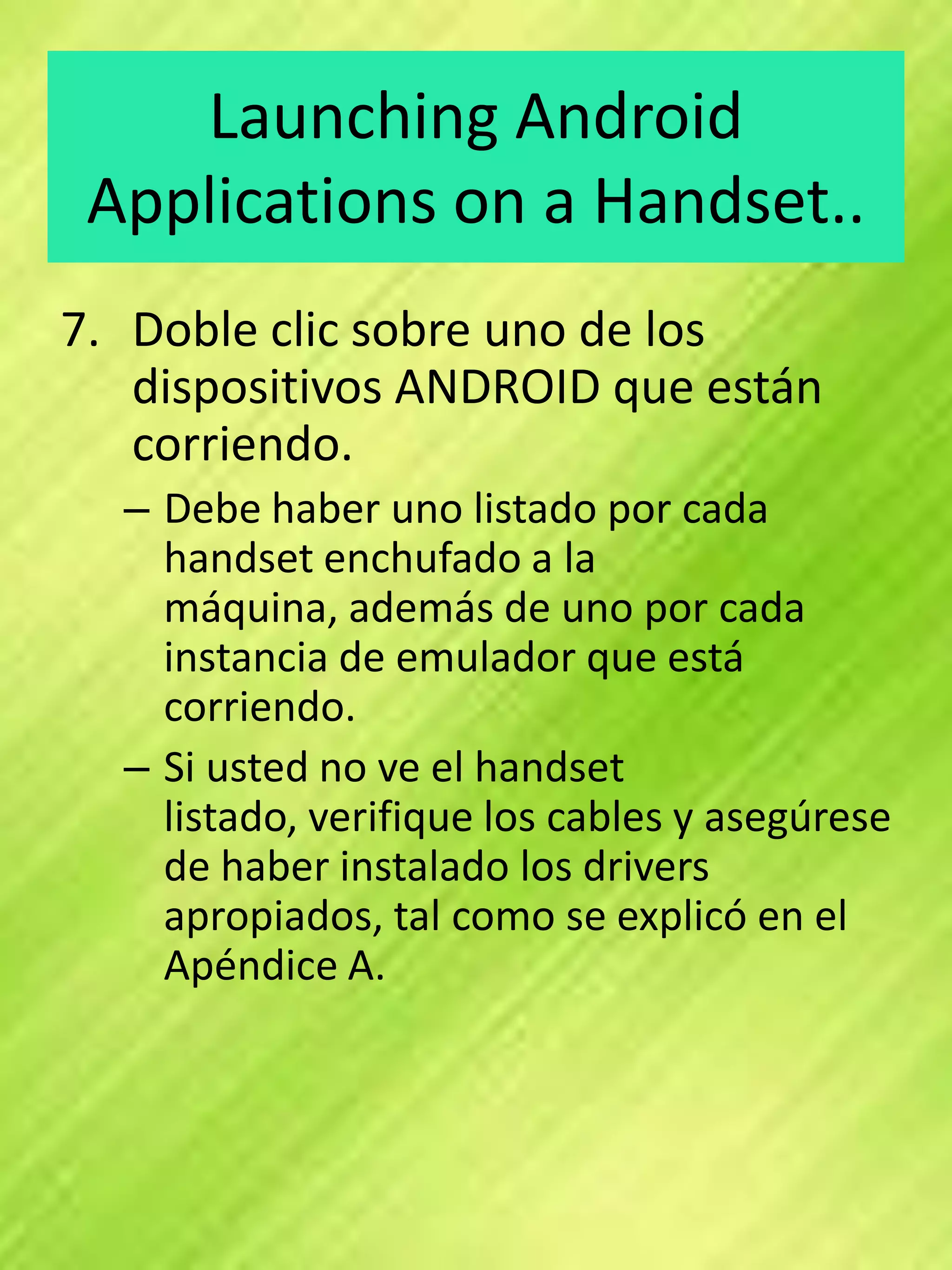 Launching Android
 Applications on a Handset..
7. Doble clic sobre uno de los
   dispositivos ANDROID que están
   corriendo.
  – Debe haber uno listado por cada
    handset enchufado a la
    máquina, además de uno por cada
    instancia de emulador que está
    corriendo.
  – Si usted no ve el handset
    listado, verifique los cables y asegúrese
    de haber instalado los drivers
    apropiados, tal como se explicó en el
    Apéndice A.
 