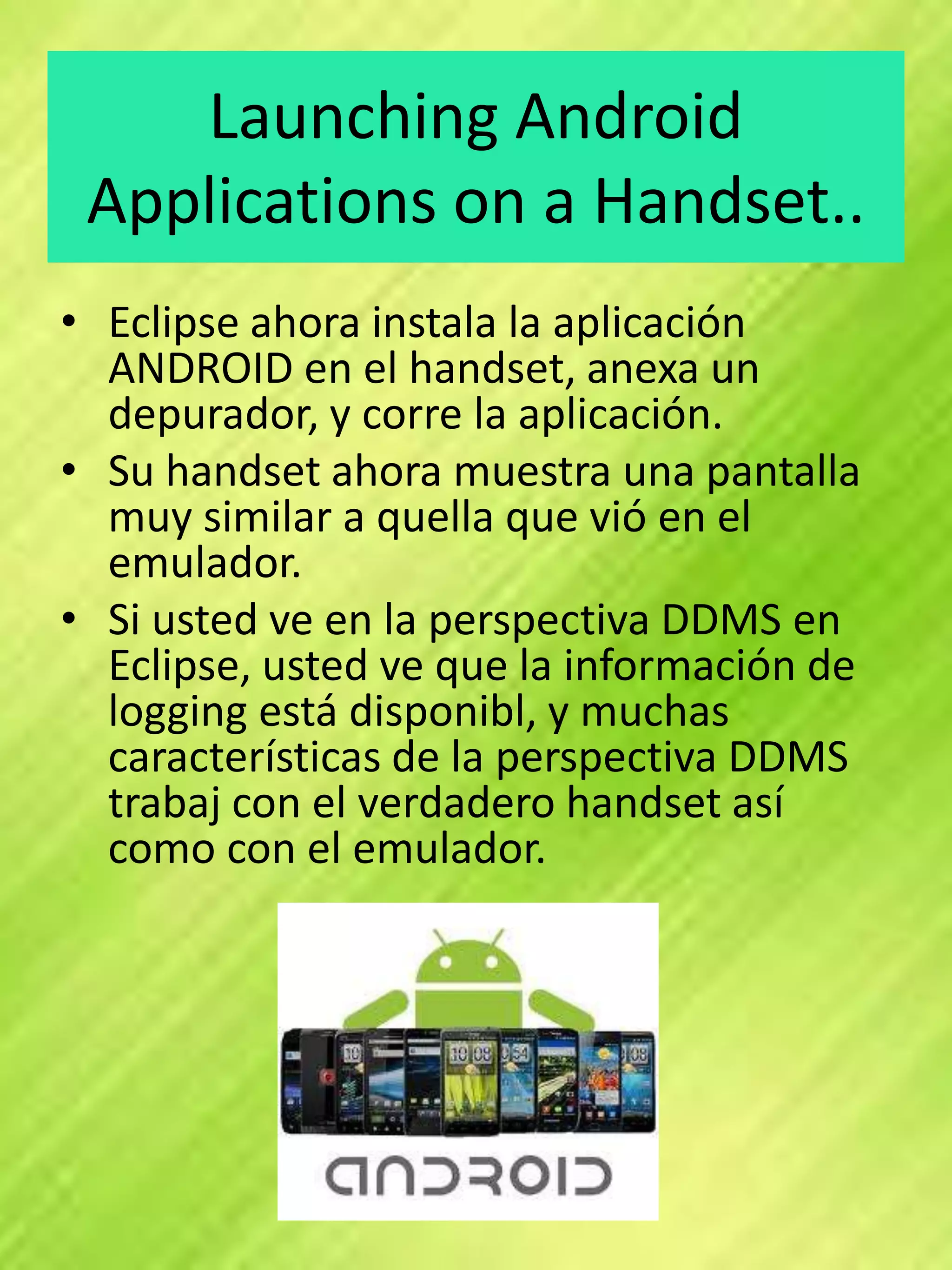 Launching Android
 Applications on a Handset..
• Eclipse ahora instala la aplicación
  ANDROID en el handset, anexa un
  depurador, y corre la aplicación.
• Su handset ahora muestra una pantalla
  muy similar a quella que vió en el
  emulador.
• Si usted ve en la perspectiva DDMS en
  Eclipse, usted ve que la información de
  logging está disponibl, y muchas
  características de la perspectiva DDMS
  trabaj con el verdadero handset así
  como con el emulador.
 