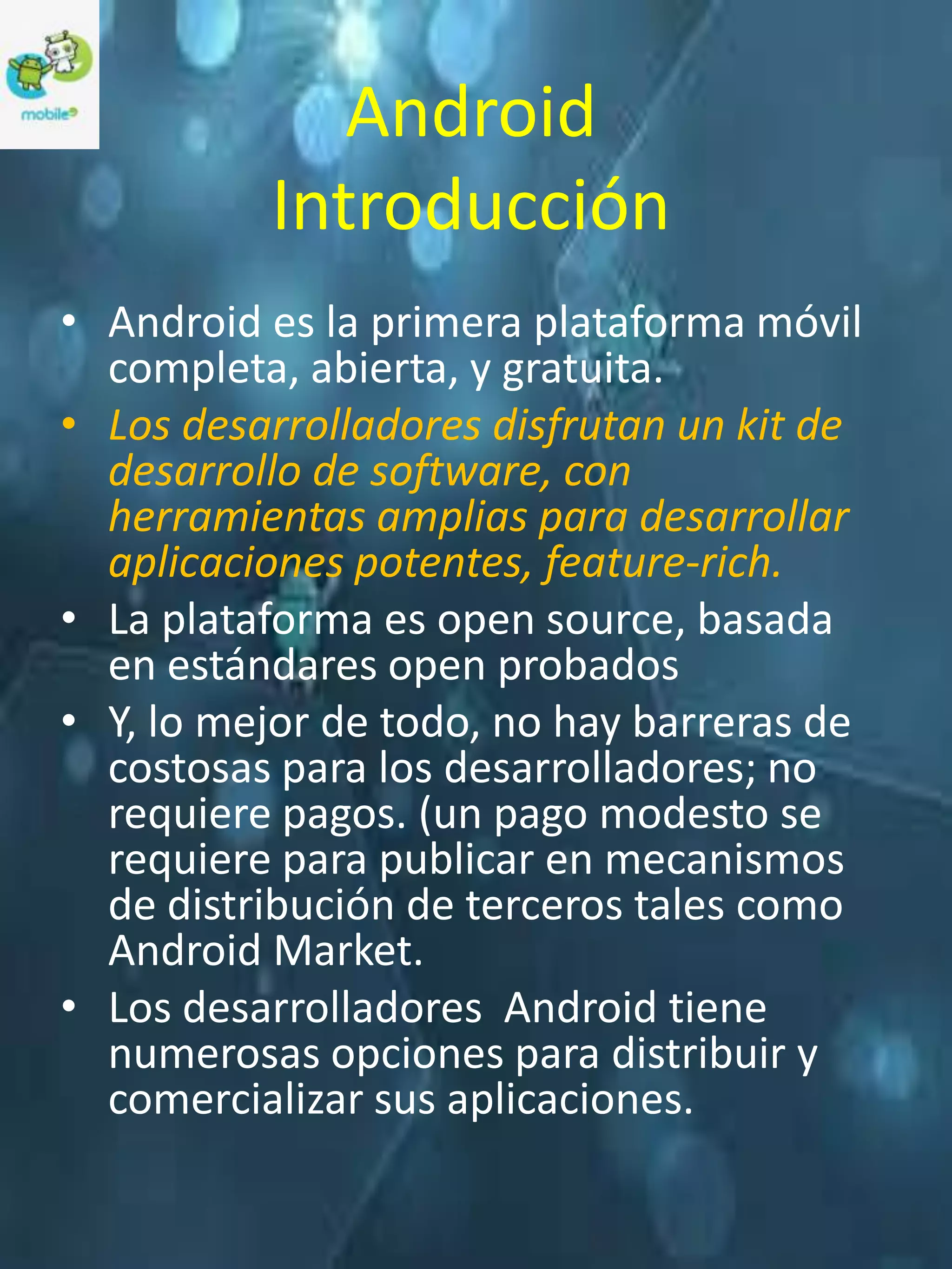 Android
          Introducción
• Android es la primera plataforma móvil
  completa, abierta, y gratuita.
• Los desarrolladores disfrutan un kit de
  desarrollo de software, con
  herramientas amplias para desarrollar
  aplicaciones potentes, feature-rich.
• La plataforma es open source, basada
  en estándares open probados
• Y, lo mejor de todo, no hay barreras de
  costosas para los desarrolladores; no
  requiere pagos. (un pago modesto se
  requiere para publicar en mecanismos
  de distribución de terceros tales como
  Android Market.
• Los desarrolladores Android tiene
  numerosas opciones para distribuir y
  comercializar sus aplicaciones.
 