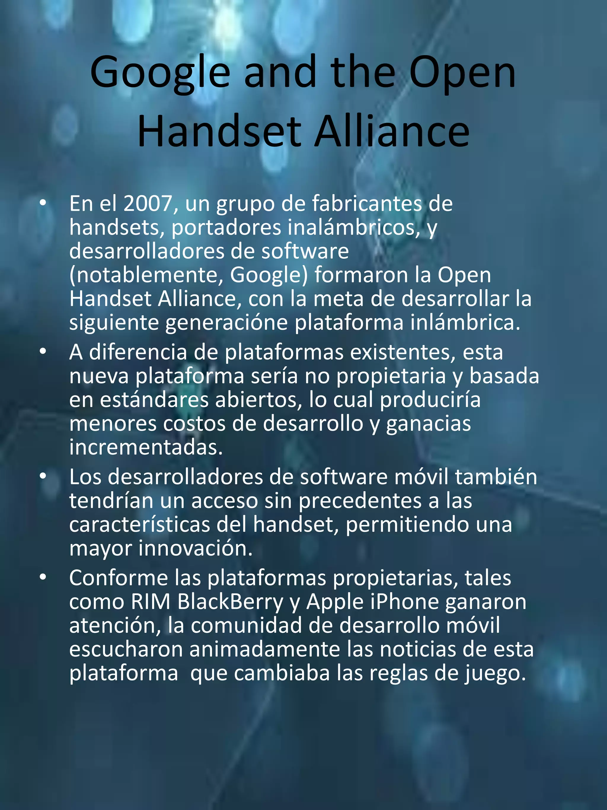 Google and the Open
      Handset Alliance
• En el 2007, un grupo de fabricantes de
  handsets, portadores inalámbricos, y
  desarrolladores de software
  (notablemente, Google) formaron la Open
  Handset Alliance, con la meta de desarrollar la
  siguiente generacióne plataforma inlámbrica.
• A diferencia de plataformas existentes, esta
  nueva plataforma sería no propietaria y basada
  en estándares abiertos, lo cual produciría
  menores costos de desarrollo y ganacias
  incrementadas.
• Los desarrolladores de software móvil también
  tendrían un acceso sin precedentes a las
  características del handset, permitiendo una
  mayor innovación.
• Conforme las plataformas propietarias, tales
  como RIM BlackBerry y Apple iPhone ganaron
  atención, la comunidad de desarrollo móvil
  escucharon animadamente las noticias de esta
  plataforma que cambiaba las reglas de juego.
 