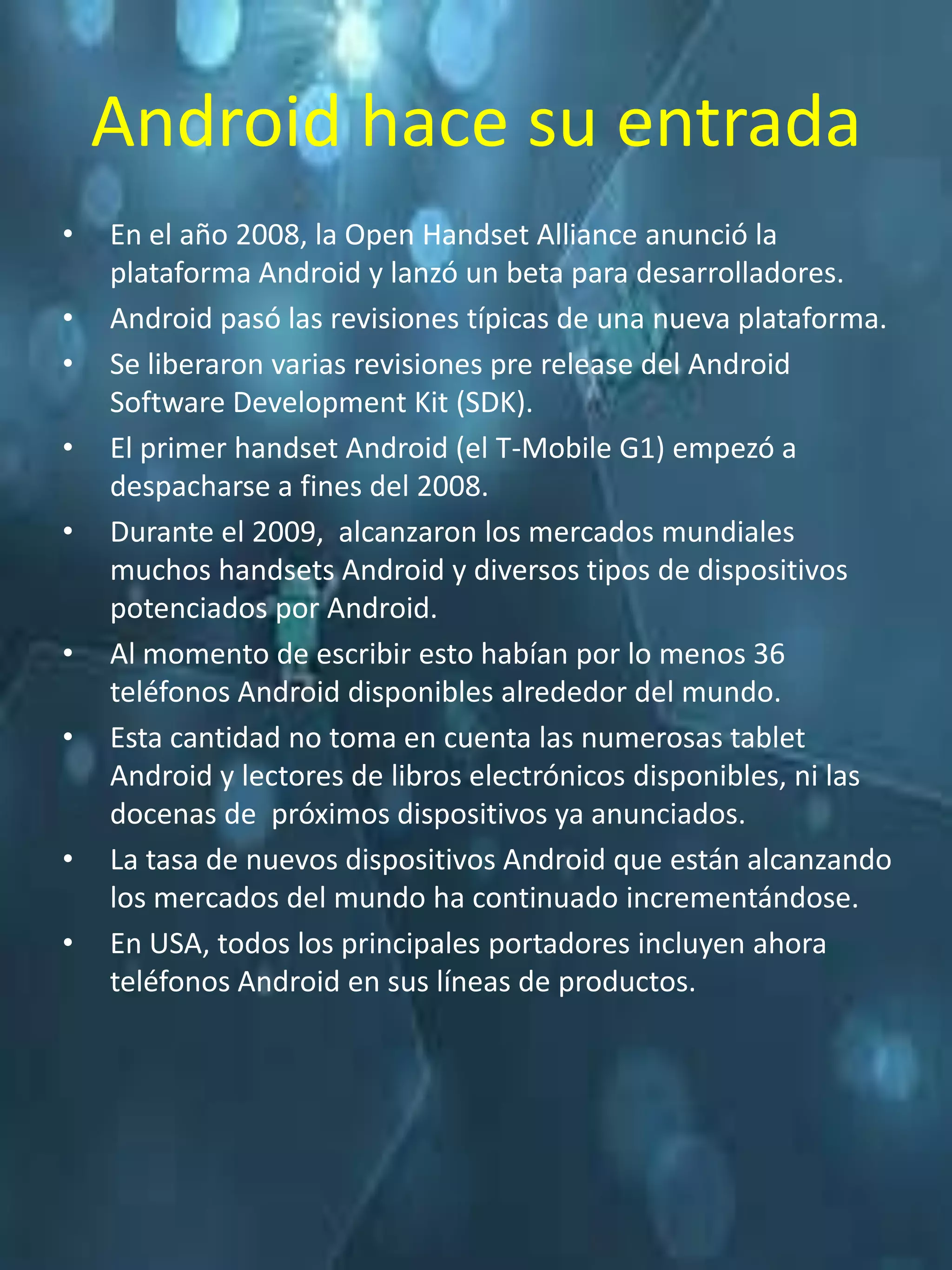 Android hace su entrada
•   En el año 2008, la Open Handset Alliance anunció la
    plataforma Android y lanzó un beta para desarrolladores.
•   Android pasó las revisiones típicas de una nueva plataforma.
•   Se liberaron varias revisiones pre release del Android
    Software Development Kit (SDK).
•   El primer handset Android (el T-Mobile G1) empezó a
    despacharse a fines del 2008.
•   Durante el 2009, alcanzaron los mercados mundiales
    muchos handsets Android y diversos tipos de dispositivos
    potenciados por Android.
•   Al momento de escribir esto habían por lo menos 36
    teléfonos Android disponibles alrededor del mundo.
•   Esta cantidad no toma en cuenta las numerosas tablet
    Android y lectores de libros electrónicos disponibles, ni las
    docenas de próximos dispositivos ya anunciados.
•   La tasa de nuevos dispositivos Android que están alcanzando
    los mercados del mundo ha continuado incrementándose.
•   En USA, todos los principales portadores incluyen ahora
    teléfonos Android en sus líneas de productos.
 