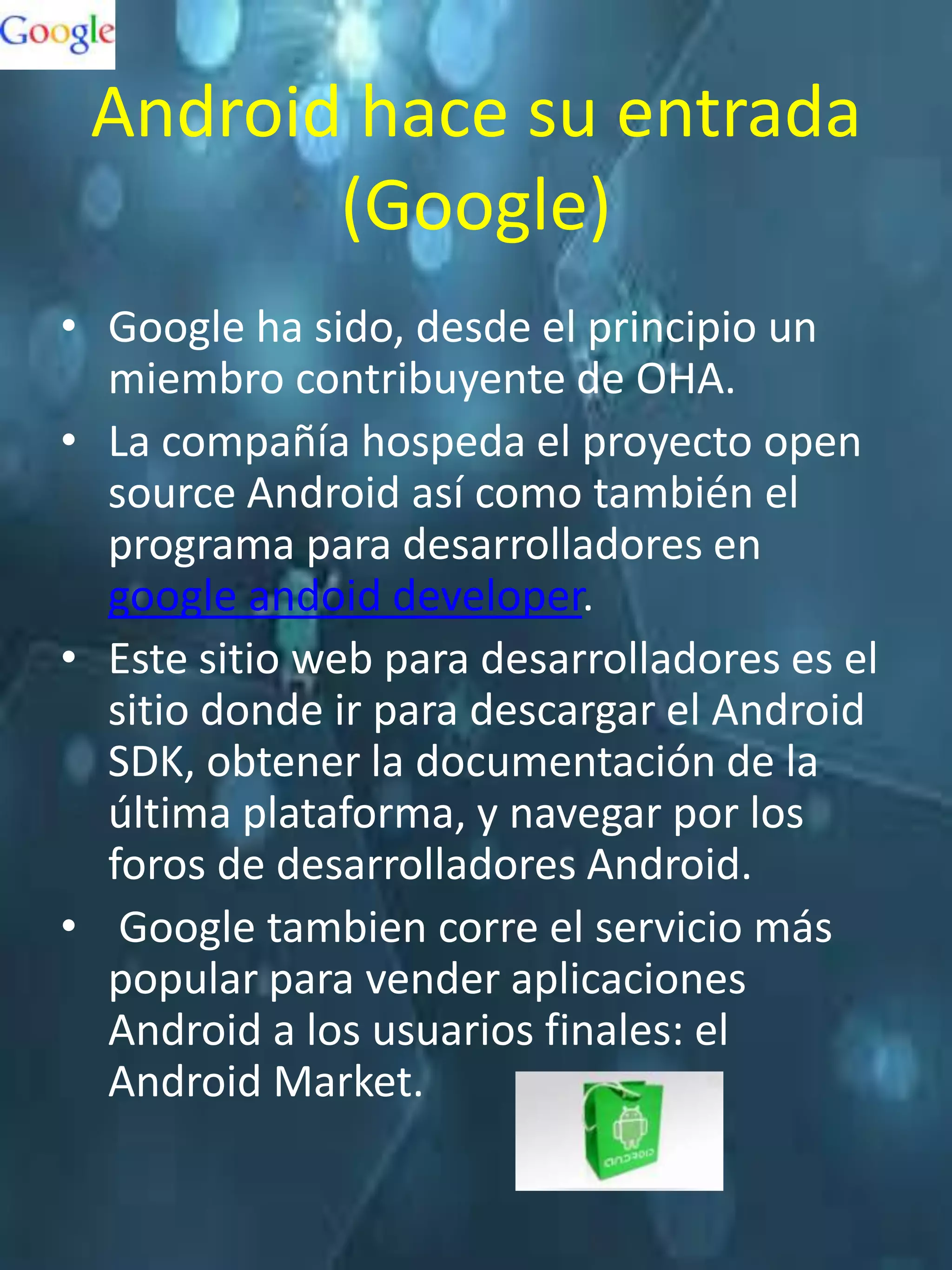 Android hace su entrada
        (Google)
• Google ha sido, desde el principio un
  miembro contribuyente de OHA.
• La compañía hospeda el proyecto open
  source Android así como también el
  programa para desarrolladores en
  google andoid developer.
• Este sitio web para desarrolladores es el
  sitio donde ir para descargar el Android
  SDK, obtener la documentación de la
  última plataforma, y navegar por los
  foros de desarrolladores Android.
• Google tambien corre el servicio más
  popular para vender aplicaciones
  Android a los usuarios finales: el
  Android Market.
 