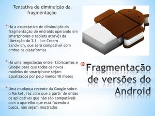 Tentativa de diminuição da
          fragmentação

* Há a expectativa de diminuição da
 fragmentação de Androids operando em
 smartphones e tablets através da
 liberação do 3.1 – Ice Cream
 Sandwich, que será compatível com
 ambas as plataformas


* Há uma negociação entre
                                           *
                           fabricantes e
 Google para que todos os novos
 modelos de smartphone sejam
 atualizados por pelo menos 18 meses


* Uma mudança recente da Google sobre
 o Market, fez com que a partir de então
 os aplicativos que não são compatíveis
 com o aparelho que está fazendo a
 busca, não sejam mostrados
 