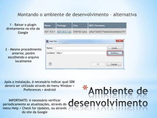 Montando o ambiente de desenvolvimento – alternativa

     1 – Baixar o plugin
  diretamente no site da
           Google




 2 – Mesmo procedimento
      anterior, porém
   escolhendo o arquivo
        localmente




 Após a instalação, é necessário indicar qual SDK


                                                    *
 deverá ser utilizado através do menu Window >
              Preferences > Android


    IMPORTANTE: é necessário verificar
periodicamente as atualizações, através do
menu Help > Check for Updates, ou através
            do site da Google
 
