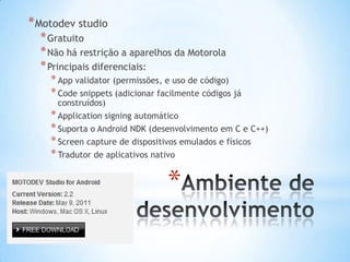 * Motodev studio
  * Gratuito
  * Não há restrição a aparelhos da Motorola
  * Principais diferenciais:
    * App validator (permissões, e uso de código)
    * Code snippets (adicionar facilmente códigos já
      construídos)
    * Application signing automático
    * Suporta o Android NDK (desenvolvimento em C e C++)
    * Screen capture de dispositivos emulados e físicos
    * Tradutor de aplicativos nativo

                                 *
 