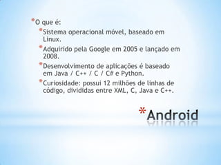 * O que é:
   * Sistema operacional móvel, baseado em
    Linux.
  * Adquirido pela Google em 2005 e lançado em
    2008.
  * Desenvolvimento de aplicações é baseado
    em Java / C++ / C / C# e Python.
  * Curiosidade: possui 12 milhões de linhas de
    código, divididas entre XML, C, Java e C++.



                                 *
 