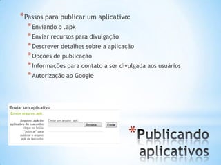 * Passos para publicar um aplicativo:
  * Enviando o .apk
  * Enviar recursos para divulgação
  * Descrever detalhes sobre a aplicação
  * Opções de publicação
  * Informações para contato a ser divulgada aos usuários
  * Autorização ao Google




                                      *
 