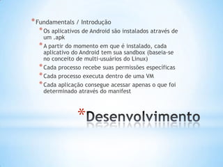 * Fundamentals / Introdução
  * Os aplicativos de Android são instalados através de
    um .apk
  * A partir do momento em que é instalado, cada
    aplicativo do Android tem sua sandbox (baseia-se
    no conceito de multi-usuários do Linux)
  * Cada processo recebe suas permissões específicas
  * Cada processo executa dentro de uma VM
  * Cada aplicação consegue acessar apenas o que foi
    determinado através do manifest



                *
 