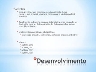 * Activities
   * Uma Activity é um componente da aplicação (uma
     classe), que proverá uma tela com a qual o usuário poderá
     interagir

   * Geralmente o desenho ocupa a tela inteira, mas ela pode ser
     diminuída para ser feito o efeito de flutuação sobre outras
     telas já existentes

   * Implementando métodos obrigatórios:
      *   onCreate(), onStart(), onResume(), onPause(), onStop(), onDestroy(
          )

   * Intents:
      *   ACTION_VIEW
      *   ACTION_DIAL
      *   ACTION_EDIT
      *   ACTION_MAIN




                        *
 
