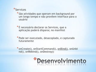 * Services
  * São atividades que operam em background por
    um longo tempo e não provêem interface para o
    usuário

  * É necessário declarar os Services, que a
    aplicação poderá disparar, no manifest

  * Pode ser executado, desacoplado, e capturado
    futuramente

  * onCreate(), onStartCommand(), onBind(), onUnbi
    nd(), onRebind(), onDestroy()


               *
 