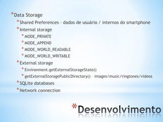 * Data Storage
  * Shared Preferences – dados de usuário / internos do smartphone
  * Internal storage
    * MODE_PRIVATE
    * MODE_APPEND
    * MODE_WORLD_READABLE
    * MODE_WORLD_WRITABLE
  * External storage
    * Environment.getExternalStorageState()
    * getExternalStoragePublicDirectory() – images/music/ringtones/videos
  * SQLite databases
  * Network connection


                              *
 
