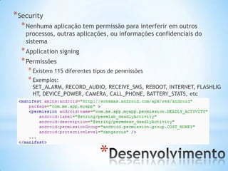 * Security
  * Nenhuma aplicação tem permissão para interferir em outros
    processos, outras aplicações, ou informações confidenciais do
    sistema
  * Application signing
  * Permissões
    * Existem 115 diferentes tipos de permissões
    * Exemplos:
      SET_ALARM, RECORD_AUDIO, RECEIVE_SMS, REBOOT, INTERNET, FLASHLIG
      HT, DEVICE_POWER, CAMERA, CALL_PHONE, BATTERY_STATS, etc




                               *
 