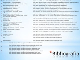 *   Vídeo sobre ativações do Android:                              http://www.youtube.com/watch?v=fqFpq9WXbJo&feature=player_embedded#at=118
*   Aplicativos pagos X gratuitos no Market:                       http://www.techzine.com.br/arquivo/android-market-supera-appstore-em-total-de-aplicativos-grtis/
*   Levantamento atualizado sobre aplicativos do Market:           http://www.distimo.com/appstores/app-store/19-Google_Android_Market
*   Hello world Phython para Android:                              http://www.mestreandroid.com.br/desenvolvimento-python-para-android/
*   Informações sobre o Android market:                            http://www.distimo.com/appstores/app-store/19-Google_Android_Market
*   Qual plataforma gera mais lucro:                               http://livetouch.blogspot.com/2011/03/android-x-ios-qual-plataforma-gera-mais.html
*   Início do pagamento dentro de apps:                            http://www.hardware.com.br/noticias/2011-01/app-1.html
*   Lucro da HTC triplica por causa do Android:                    http://info.abril.com.br/noticias/mercado/lucro-da-htc-triplica-com-demanda-po-androids-08042011-
    7.shl
*   Queda da fragmentação do Android:                              http://www.blogdoandroid.com/2011/02/a-fragmentacao-do-android-caiu-mesmo/
*   Ação da Google para frear a fragmentação do Android:           http://www.eletronicoblog.pop.com.br/post/7240/chega-de-fragmentacao-android-podera-ser-o-
    unico-para-todos-smartphones
*   Google remote kill:                                            http://tecnoblog.net/58868/aplicativos-maliciosos-do-android-market-serao-desativados-
    remotamente/
*   Nova web store:                                                http://www.hardware.com.br/noticias/2011-05/novidades-android-market.html
*   Tentativa de diminuição de fragmentação:                       http://www.eletronicoblog.pop.com.br/post/7240/chega-de-fragmentacao-android-podera-ser-o-
    unico-para-todos-smartphones
*   Anúncio do Ice Cream Sandwich 3.1                              http://www.engadget.com/2011/05/10/google-announces-ice-cream-sadwich-for-q4-2011-for-
    smartphones/
*   Google obriga fabricantes a atualizar androids:                http://www.gizmodo.com.br/conteudo/como-o-google-obrigara-fabricantes-a-atualizar-seus-novos-
    androids/
*   Melhora na fragmentação do Android:                            http://www.tekimobile.com/2011/03/android-ainda-e-muito-fragmentado-mas-esta-melhorando.html
*   Vantagem do froyo:                                             http://geekfiles.altervista.org/pt/android-dati-di-distribuzione-froyo-resta-in-vantaggio/


*   Instalando o ambiente:                                         http://developer.android.com/sdk/eclipse-adt.html#installing
*   Motodev Studio:                                                http://developer.motorola.com/docstools/motodevstudio/
*   ADB:                                                           http://developer.android.com/guide/developing/tools/adb.html


*   Desenvolvimento:                                               http://developer.android.com/guide/topics/fundamentals.html
*
                 http://developer.android.com/guide/topics/fundamentals/activities.html
*
                 http://developer.android.com/guide/topics/fundamentals/services.html
*                http://developer.android.com/guide/topics/ui/index.html
*                http://developer.android.com/guide/topics/data/data-storage.html
                 http://developer.android.com/guide/topics/security/security.html




                                                                                                       *
*                http://developer.android.com/guide/topics/manifest/manifest-intro.html
*                http://developer.android.com/guide/topics/appwidgets/index.html
                 http://developer.android.com/guide/developing/debugging/index.html
 