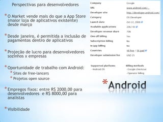 Perspectivas para desenvolvedores

* O Market vende mais do que a App Store
 (maior loja de aplicativos existente)
 desde março

* Desde janeiro, é permitida a inclusão de
 pagamentos dentro de aplicativos

* Projeção de lucro para desenvolvedores
 sozinhos x empresas

* Oportunidade de trabalho com Android:
   * Sites de free-lancers
   * Projetos open source

* Empregos fixos: entre R$ 2000,00 para
 desenvolvedores e R$ 8000,00 para
                                             *
 analistas

* Visibilidade
 