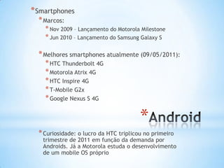 * Smartphones
  * Marcos:
    * Nov 2009 – Lançamento do Motorola Milestone
    * Jun 2010 – Lançamento do Samsung Galaxy S

  * Melhores smartphones atualmente (09/05/2011):
    * HTC Thunderbolt 4G
    * Motorola Atrix 4G
    * HTC Inspire 4G
    * T-Mobile G2x
    * Google Nexus S 4G

                                        *
  * Curiosidade: o lucro da HTC triplicou no primeiro
   trimestre de 2011 em função da demanda por
   Androids. Já a Motorola estuda o desenvolvimento
   de um mobile OS próprio
 