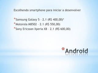 Escolhendo smartphone para iniciar a desenvolver


* Samsung Galaxy 5 – 2.1 (R$ 400,00)*
* Motorola MB502 – 2.1 (R$ 550,00)
* Sony Ericsson Xperia X8 – 2.1 (R$ 600,00)




                                    *
 
