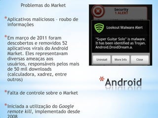 Problemas do Market

* Aplicativos maliciosos – roubo de
 informações

* Em março de 2011 foram
 descobertos e removidos 52
 aplicativos virais do Android
 Market. Eles representavam
 diversas ameaças aos
 usuários, responsáveis pelos mais
 de 50 mil downloads
 (calculadora, xadrez, entre
 outros)
                                      *
* Falta de controle sobre o Market

* Iniciada a utilização do Google
 remote kill, implementado desde
 