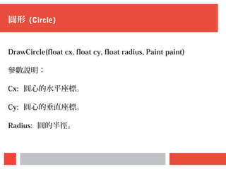圓形 (Circle)
DrawCircle(float cx, float cy, float radius, Paint paint)
參數說明：
Cx: 圓心的水平座標。
Cy: 圓心的垂直座標。
Radius: 圓的半徑。
 