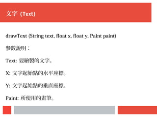 文字 (Text)
drawText (String text, float x, float y, Paint paint)
參數說明：
Text: 要繪製的文字。
X: 文字起始點的水平座標。
Y: 文字起始點的垂直座標。
Paint: 所使用的畫筆。
 