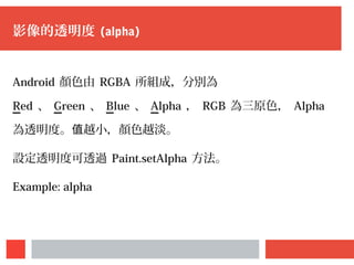影像的透明度 (alpha)
Android 顏色由 RGBA 所組成，分別為
Red 、 Green 、 Blue 、 Alpha ， RGB 為三原色， Alpha
為透明度。 越小，顏色越淡。值
設定透明度可透過 Paint.setAlpha 方法。
Example: alpha
 
