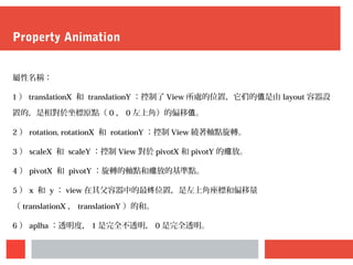 Property Animation
屬性名稱：
1 ） translationX 和 translationY ：控制了 View 所處的位置，它 的 是由们 值 layout 容器設
置的，是相對於坐標原點（ 0 ， 0 左上角）的偏移 。值
2 ） rotation, rotationX 和 rotationY ：控制 View 繞著軸點旋轉。
3 ） scaleX 和 scaleY ：控制 View 對於 pivotX 和 pivotY 的 放。缩
4 ） pivotX 和 pivotY ：旋轉的軸點和 放的基準點。缩
5 ） x 和 y ： view 在其父容器中的最 位置，是左上角座標和偏移量终
（ translationX ， translationY ）的和。
6 ） aplha ：透明度， 1 是完全不透明， 0 是完全透明。
 