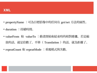 XML
●
propertyName ：可為目標影像中的任何有 get/set 方法的属性。
●
duration ：持續時間。
●
valueFrom 和 valueTo ：動畫開始和結束時的相對應 ，若是值 縮
放的話，就是倍數了，平移（ Translation ）的話，就為距離了。
●
repeatCount 和 repeatMode ：重覆模式與次數。
 