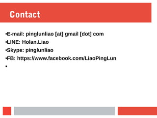 Contact
E-mail: pinglunliao [at] gmail [dot] com
LINE: Holan.Liao
Skype: pinglunliao
FB: https://www.facebook.com/LiaoPingLun

 