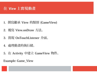 在 View 上實現動畫
1. 撰寫繼承 View 的類別 (GameView)
2. 覆寫 View.onDraw 方法。
3. 實現 OnTouchListener 介面。
4. 處理動畫的執行緒。
5. 在 Activity 中建立 GameView 物件。
Example: Game_View
 