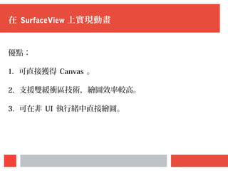在 SurfaceView 上實現動畫
優點：
1. 可直接獲得 Canvas 。
2. 支援雙緩衝區技術，繪圖效率較高。
3. 可在非 UI 執行緒中直接繪圖。
 