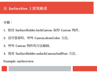 在 SurfaceView 上實現動畫
步驟：
1. 使用 SurfaceHolder.lockCanvas 取得 Canvas 物件。
2. 清空螢幕時，呼叫 Canvas.drawColor 方法。
3. 呼叫 Canvas 物件的方法繪圖。
4. 使用 SurfaceHolder.unlockCanvasAndPost 方法。
Example: surfaceview
 