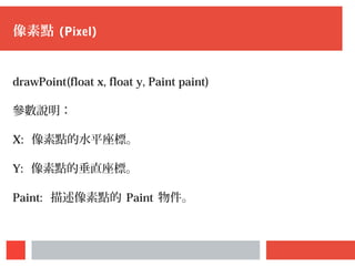 像素點 (Pixel)
drawPoint(float x, float y, Paint paint)
參數說明：
X: 像素點的水平座標。
Y: 像素點的垂直座標。
Paint: 描述像素點的 Paint 物件。
 