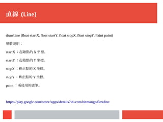 直線 (Line)
drawLine (float startX, float startY, float stopX, float stopY, Paint paint)
參數說明：
startX ：起始點的 X 坐標。
startY ：起始點的 Y 坐標。
stopX ： 止點的终 X 坐標。
stopY ： 止點的终 Y 坐標。
paint ：所使用的畫筆。
https://play.google.com/store/apps/details?id=com.bitmango.flowline
 