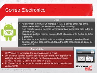 Correo Electronico
                                                                   Email
                              •    Al responder o reenviar un mensaje HTML, el correo Email App envía
                                   ahora textos HTML, como un milti-part mime messange.
                              •    Esto garantiza que el mensaje se formateará correctamente para todos los
                                   destinatarios.
                              •    Carpeta de prefijos para las cuentas IMAP ahora son más fáciles de definir
                                   y gestionar.
                              •    Para ahorrar energía de la batería, la aplicación now prefetches Email
                                   desde el servidor sólo cuando el dispositivo está conectado a un punto de
                                   acceso Wi-Fi.

                                                   Accesibilidad
•    Un Widgets de inicio da a los usuarios acceso a Email.
•    Los usuarios pueden acceder desde un icono en la parte superior del
     Widgets para desplazarse a través de etiquetas como bandeja de
     entrada, no leídos y Starred con solo un toque.
•    El Widgets propio ahora es de tamaño variable, tanto horizontal como
     verticalmente.
11   ©
     • 2011 Lenovo Confidential. All rights reserved.
 