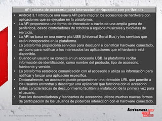 API abierta de accesorio para interacción enriquecido con periféricos
          •    Android 3.1 introduce una nueva API para integrar los accesorios de hardware con
               aplicaciones que se ejecutan en la plataforma.
          •    La API proporciona una forma de interactuar a través de una amplia gama de
               periféricos, desde controladores de robótica a equipos musicales y bicicletas de
               ejercicio.
          •    La API se basa en una nueva pila USB (Universal Serial Bus) y los servicios que
               están incorporados en la plataforma.
          •    La plataforma proporciona servicios para descubrir e identificar hardware conectado,
               así como para notificar a los interesados las aplicaciones que el hardware está
               disponible.
          •    Cuando un usuario se conecta en un accesorio USB, la plataforma recibe
               información de identificación, como nombre del producto, tipo de accesorio,
               fabricante y versión.
          •    La plataforma establece comunicación con el accesorio y utiliza su información para
               notificar y lanzar una aplicación específica.
          •    Opcionalmente, un accesorio puede proporcionar una dirección URL que permite a
               los usuarios encontrar y descargar una aplicación que funciona con el accesorio.
          •    Estas características de descubrimiento facilitan la instalación de la primera vez para
               el usuario.
          •    Para los desarrolladores y fabricantes de accesorios, ofrece muchas nuevas formas
               de participación de los usuarios de poderosa interacción con el hardware conectado.


12   ©
     • 2011 Lenovo Confidential. All rights reserved.
 