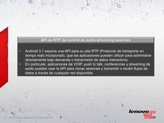 API de RTP, de control de audio streaming sesiones


               •      Android 3.1 expone una API para su pila RTP (Protocolo de transporte en
                      tiempo real) incorporado, que las aplicaciones pueden utilizar para administrar
                      directamente bajo demanda o transmisión de datos interactivos.
               •      En particular, aplicaciones de VOIP, push to talk, conferencias y streaming de
                      audio pueden usar la API para iniciar sesiones y transmitir o recibir flujos de
                      datos a través de cualquier red disponible.




13   ©
     • 2011 Lenovo Confidential. All rights reserved.
 