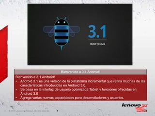 Bienvenido a 3.1 Android!
            Bienvenido a 3.1 Android!
            • Android 3.1 es una versión de la plataforma incremental que refina muchas de las
               características introducidas en Android 3.0.
            • Se basa en la interfaz de usuario optimizada Tablet y funciones ofrecidas en
               Android 3.0
            • Agrega varias nuevas capacidades para desarrolladores y usuarios.


2   ©
    • 2011 Lenovo Confidential. All rights reserved.
 