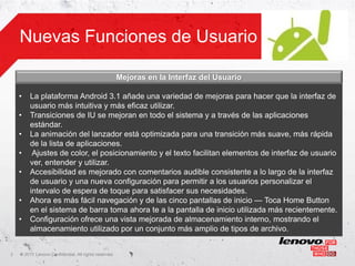 Nuevas Funciones de Usuario

                                                       Mejoras en la Interfaz del Usuario

    •    La plataforma Android 3.1 añade una variedad de mejoras para hacer que la interfaz de
         usuario más intuitiva y más eficaz utilizar.
    •    Transiciones de IU se mejoran en todo el sistema y a través de las aplicaciones
         estándar.
    •    La animación del lanzador está optimizada para una transición más suave, más rápida
         de la lista de aplicaciones.
    •     Ajustes de color, el posicionamiento y el texto facilitan elementos de interfaz de usuario
         ver, entender y utilizar.
    •    Accesibilidad es mejorado con comentarios audible consistente a lo largo de la interfaz
         de usuario y una nueva configuración para permitir a los usuarios personalizar el
         intervalo de espera de toque para satisfacer sus necesidades.
    •    Ahora es más fácil navegación y de las cinco pantallas de inicio — Toca Home Button
         en el sistema de barra toma ahora te a la pantalla de inicio utilizada más recientemente.
    •    Configuración ofrece una vista mejorada de almacenamiento interno, mostrando el
         almacenamiento utilizado por un conjunto más amplio de tipos de archivo.


3   ©
    • 2011 Lenovo Confidential. All rights reserved.
 