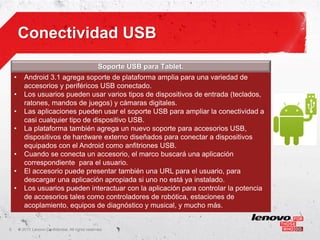 Conectividad USB
                                                     Soporte USB para Tablet.
    •      Android 3.1 agrega soporte de plataforma amplia para una variedad de
           accesorios y periféricos USB conectado.
    •      Los usuarios pueden usar varios tipos de dispositivos de entrada (teclados,
           ratones, mandos de juegos) y cámaras digitales.
    •      Las aplicaciones pueden usar el soporte USB para ampliar la conectividad a
           casi cualquier tipo de dispositivo USB.
    •      La plataforma también agrega un nuevo soporte para accesorios USB,
           dispositivos de hardware externo diseñados para conectar a dispositivos
           equipados con el Android como anfitriones USB.
    •      Cuando se conecta un accesorio, el marco buscará una aplicación
           correspondiente para el usuario.
    •      El accesorio puede presentar también una URL para el usuario, para
           descargar una aplicación apropiada si uno no está ya instalado.
    •      Los usuarios pueden interactuar con la aplicación para controlar la potencia
           de accesorios tales como controladores de robótica, estaciones de
           acoplamiento, equipos de diagnóstico y musical, y mucho más.


5       ©
        • 2011 Lenovo Confidential. All rights reserved.
 