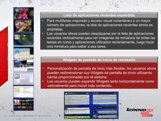 Lista de aplicaciones recientes expandida
                                        •     Para multitarea mejorada y acceso visual instantáneo a un mayor
                                              número de aplicaciones, la lista de aplicaciones recientes ahora es
                                              ampliable.
                                        •     Los usuarios ahora pueden desplazarse por la lista de aplicaciones
                                              recientes verticalmente para ver imágenes de miniatura de todas las
                                              tareas en curso y aplicaciones utilizados recientemente, luego tocar
                                              una miniatura para saltar a esa tarea.


                                                         Widgets de pantalla de inicio de resizeable

                                         •     Personalización de pantalla de inicio más flexible, los usuarios ahora
                                               pueden redimensionar sus Widgets de pantalla de inicio utilizando
                                               barras proporcionadas por el sistema.
                                         •     Los usuarios pueden expandir Widgets tanto horizontalmente como
                                               verticalmente para incluir más contenido.




6   ©
    • 2011 Lenovo Confidential. All rights reserved.
 